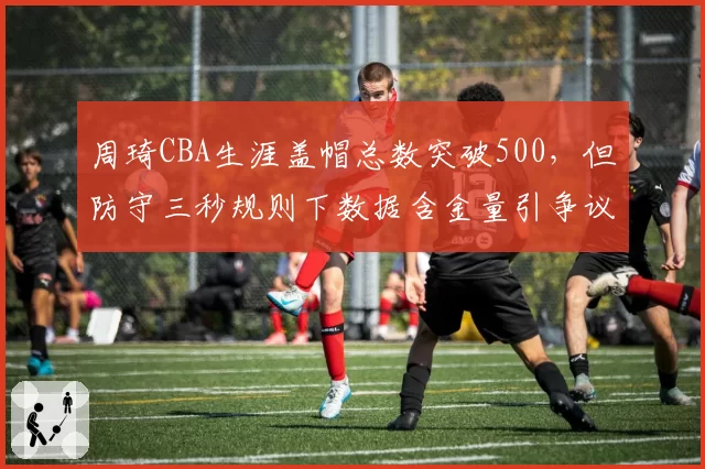 周琦CBA生涯盖帽总数突破500，但防守三秒规则下数据含金量引争议