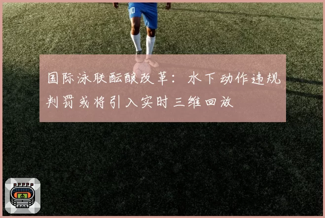 国际泳联酝酿改革：水下动作违规判罚或将引入实时三维回放