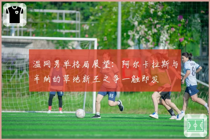 温网男单格局展望：阿尔卡拉斯与辛纳的草地新王之争一触即发