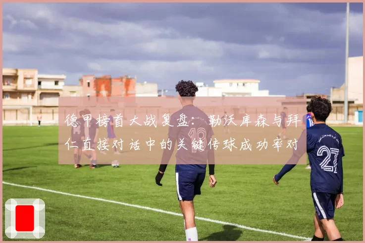 德甲榜首大战复盘:勒沃库森与拜仁直接对话中的关键传球成功率对比