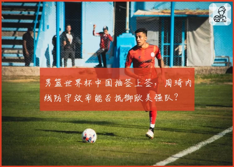 男篮世界杯中国抽签上签,周琦内线防守效率能否抵御欧美强队?