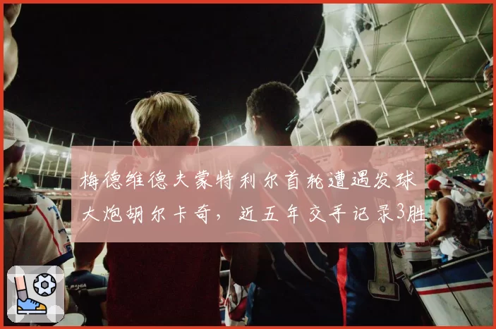 梅德维德夫蒙特利尔首轮遭遇发球大炮胡尔卡奇,近五年交手记录3胜2负