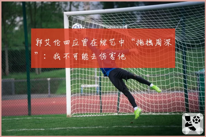 郭艾伦回应曾在综艺中“拖拽周深”:我不可能去伤害他