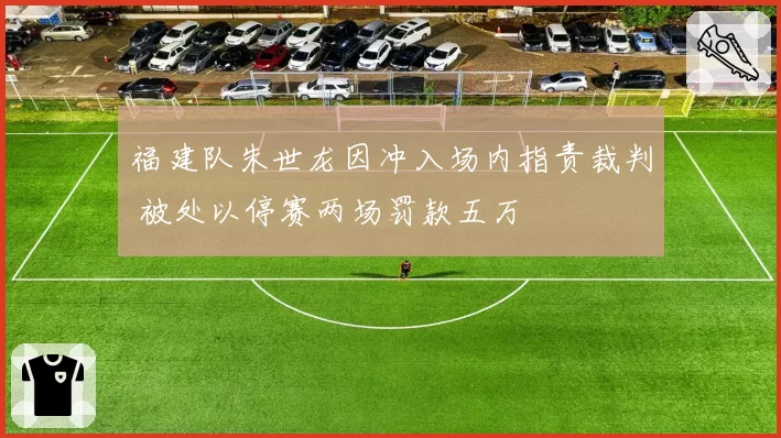 福建队朱世龙因冲入场内指责裁判 被处以停赛两场罚款五万
