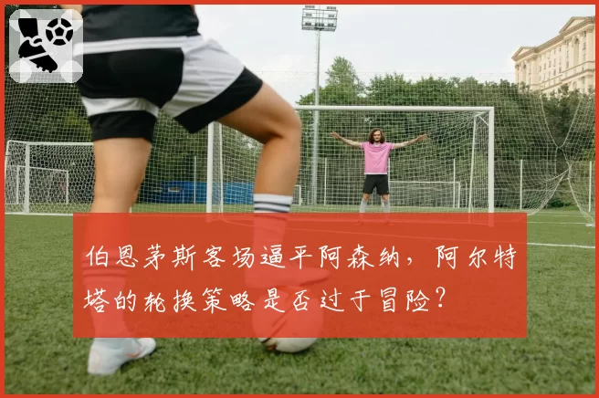 伯恩茅斯客场逼平阿森纳,阿尔特塔的轮换策略是否过于冒险?