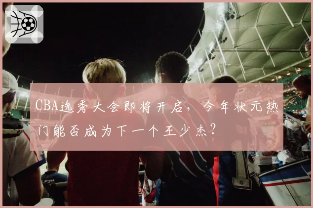 CBA选秀大会即将开启,今年状元热门能否成为下一个王少杰?