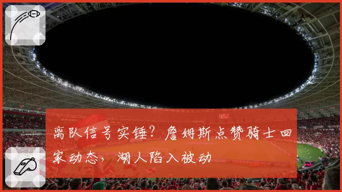 离队信号实锤?詹姆斯点赞骑士回家动态,湖人陷入被动